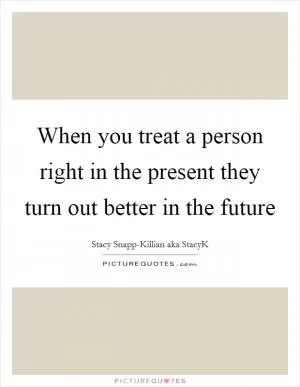 When you treat a person right in the present they turn out better in the future Picture Quote #1