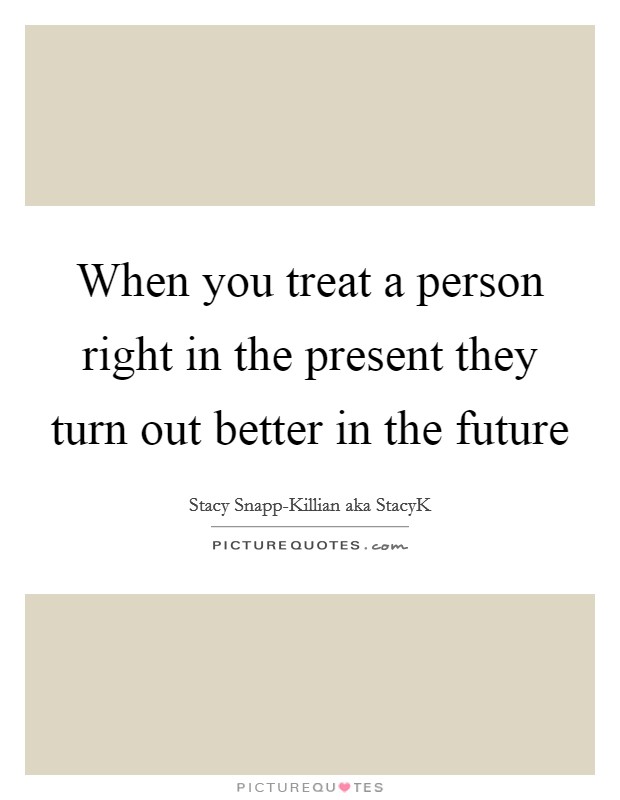 When you treat a person right in the present they turn out better in the future Picture Quote #1