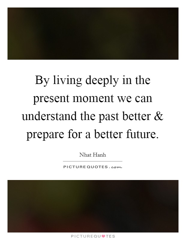 By living deeply in the present moment we can understand the past better and prepare for a better future. Picture Quote #1