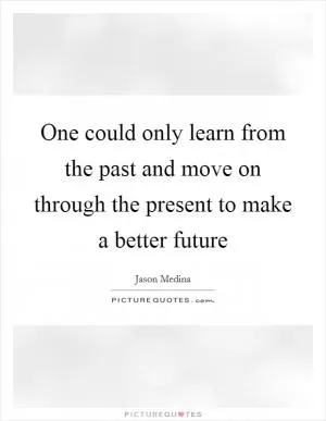One could only learn from the past and move on through the present to make a better future Picture Quote #1