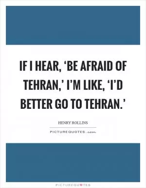 If I hear, ‘Be afraid of Tehran,’ I’m like, ‘I’d better go to Tehran.’ Picture Quote #1