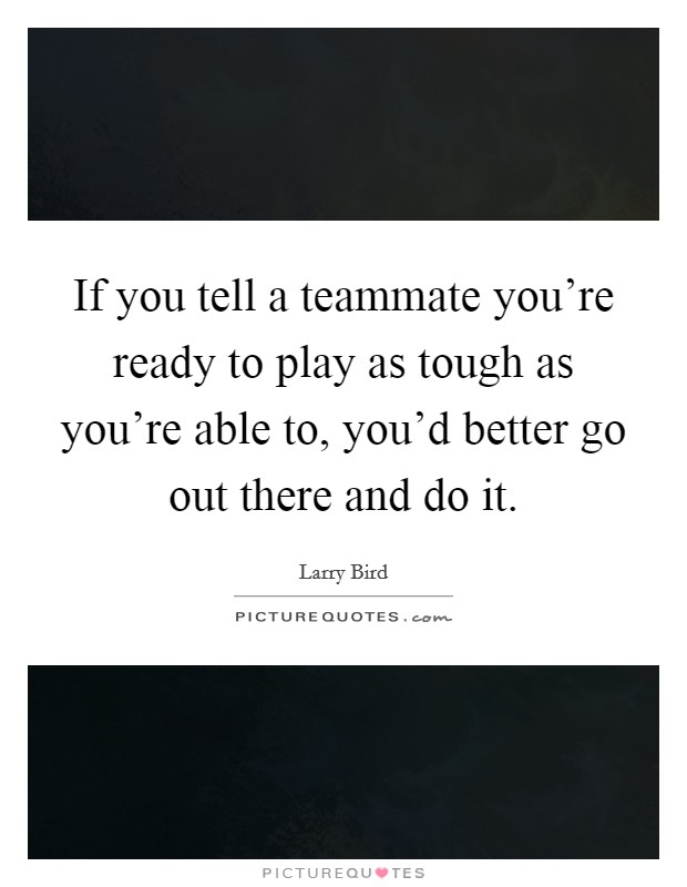 If you tell a teammate you're ready to play as tough as you're able to, you'd better go out there and do it. Picture Quote #1