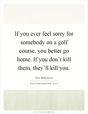 If you ever feel sorry for somebody on a golf course, you better go home. If you don’t kill them, they’ll kill you Picture Quote #1