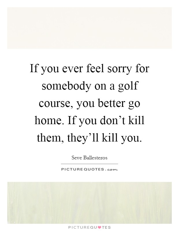 If you ever feel sorry for somebody on a golf course, you better go home. If you don't kill them, they'll kill you. Picture Quote #1