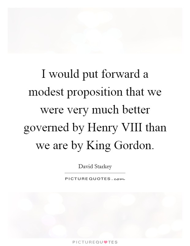 I would put forward a modest proposition that we were very much better governed by Henry VIII than we are by King Gordon. Picture Quote #1