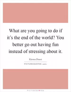What are you going to do if it’s the end of the world? You better go out having fun instead of stressing about it Picture Quote #1