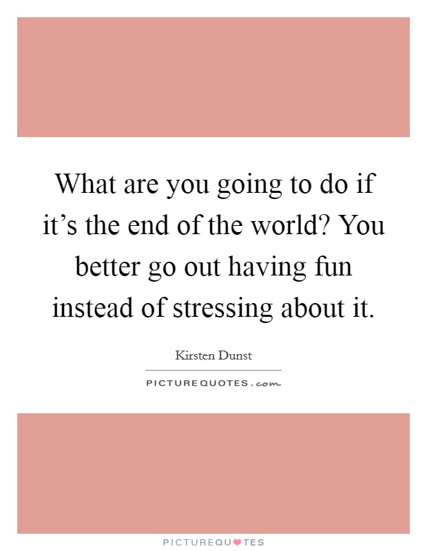 What are you going to do if it's the end of the world? You better go out having fun instead of stressing about it. Picture Quote #1