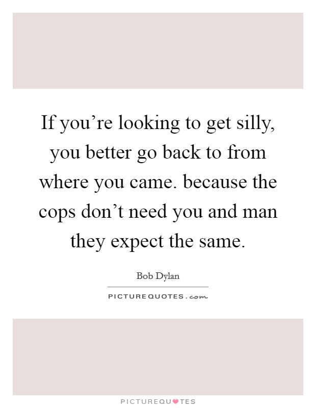 If you're looking to get silly, you better go back to from where you came. because the cops don't need you and man they expect the same. Picture Quote #1