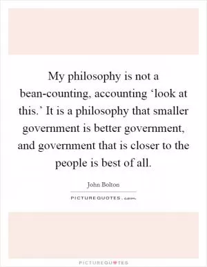 My philosophy is not a bean-counting, accounting ‘look at this.’ It is a philosophy that smaller government is better government, and government that is closer to the people is best of all Picture Quote #1