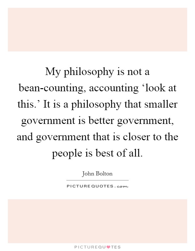 My philosophy is not a bean-counting, accounting ‘look at this.' It is a philosophy that smaller government is better government, and government that is closer to the people is best of all. Picture Quote #1