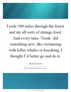 I rode 300 miles through the forest and ate all sorts of strange food. And every time ‘Torak’ did something new, like swimming with killer whales or kayaking, I thought I’d better go and do it Picture Quote #1