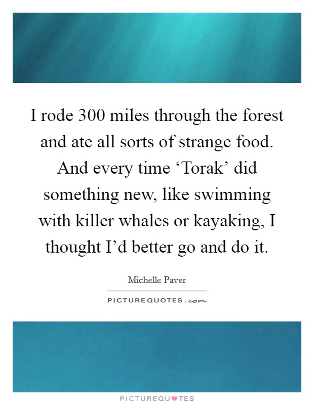 I rode 300 miles through the forest and ate all sorts of strange food. And every time ‘Torak' did something new, like swimming with killer whales or kayaking, I thought I'd better go and do it. Picture Quote #1