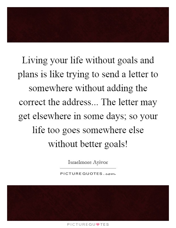 Living your life without goals and plans is like trying to send a letter to somewhere without adding the correct the address... The letter may get elsewhere in some days; so your life too goes somewhere else without better goals! Picture Quote #1
