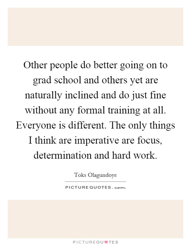 Other people do better going on to grad school and others yet are naturally inclined and do just fine without any formal training at all. Everyone is different. The only things I think are imperative are focus, determination and hard work. Picture Quote #1