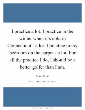 I practice a lot. I practice in the winter when it’s cold in Connecticut - a lot. I practice in my bedroom on the carpet - a lot. For all the practice I do, I should be a better golfer than I am Picture Quote #1