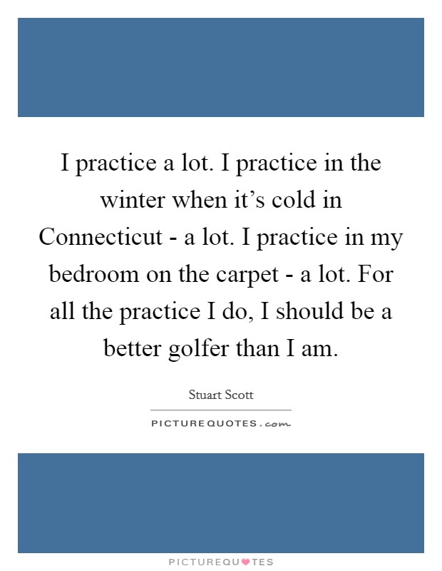 I practice a lot. I practice in the winter when it's cold in Connecticut - a lot. I practice in my bedroom on the carpet - a lot. For all the practice I do, I should be a better golfer than I am. Picture Quote #1