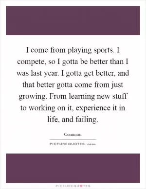 I come from playing sports. I compete, so I gotta be better than I was last year. I gotta get better, and that better gotta come from just growing. From learning new stuff to working on it, experience it in life, and failing Picture Quote #1