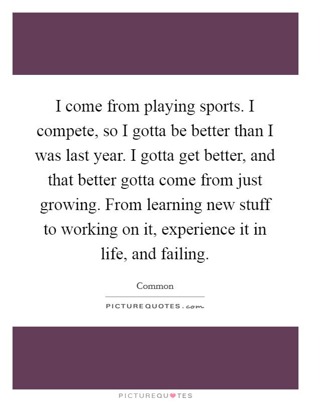 I come from playing sports. I compete, so I gotta be better than I was last year. I gotta get better, and that better gotta come from just growing. From learning new stuff to working on it, experience it in life, and failing. Picture Quote #1