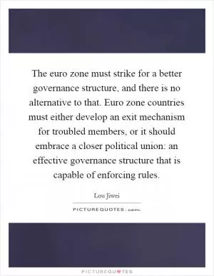 The euro zone must strike for a better governance structure, and there is no alternative to that. Euro zone countries must either develop an exit mechanism for troubled members, or it should embrace a closer political union: an effective governance structure that is capable of enforcing rules Picture Quote #1