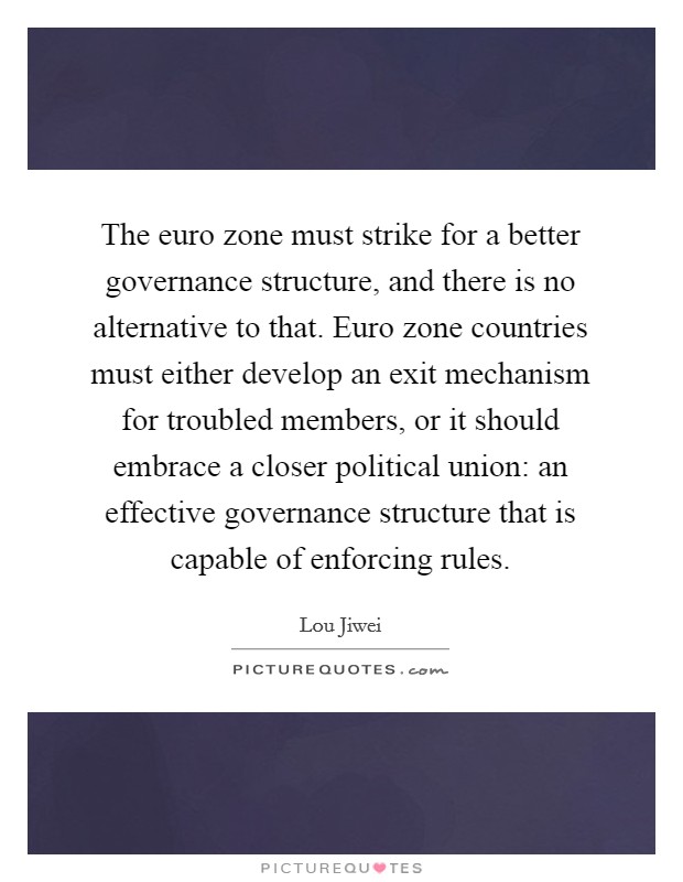 The euro zone must strike for a better governance structure, and there is no alternative to that. Euro zone countries must either develop an exit mechanism for troubled members, or it should embrace a closer political union: an effective governance structure that is capable of enforcing rules. Picture Quote #1