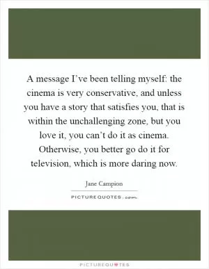 A message I’ve been telling myself: the cinema is very conservative, and unless you have a story that satisfies you, that is within the unchallenging zone, but you love it, you can’t do it as cinema. Otherwise, you better go do it for television, which is more daring now Picture Quote #1
