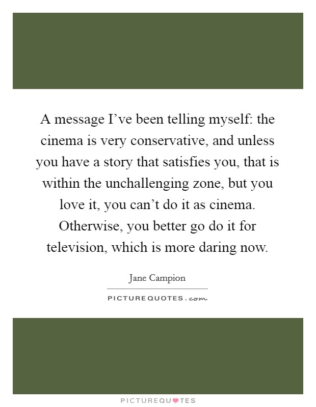 A message I've been telling myself: the cinema is very conservative, and unless you have a story that satisfies you, that is within the unchallenging zone, but you love it, you can't do it as cinema. Otherwise, you better go do it for television, which is more daring now. Picture Quote #1