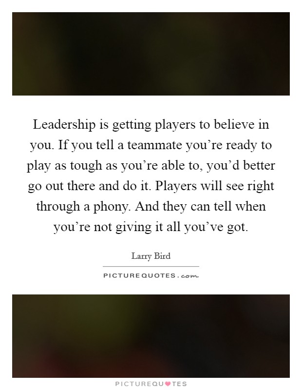 Leadership is getting players to believe in you. If you tell a teammate you're ready to play as tough as you're able to, you'd better go out there and do it. Players will see right through a phony. And they can tell when you're not giving it all you've got. Picture Quote #1