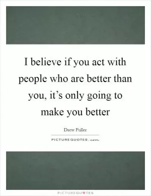 I believe if you act with people who are better than you, it’s only going to make you better Picture Quote #1