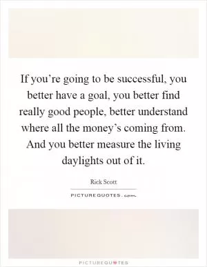 If you’re going to be successful, you better have a goal, you better find really good people, better understand where all the money’s coming from. And you better measure the living daylights out of it Picture Quote #1