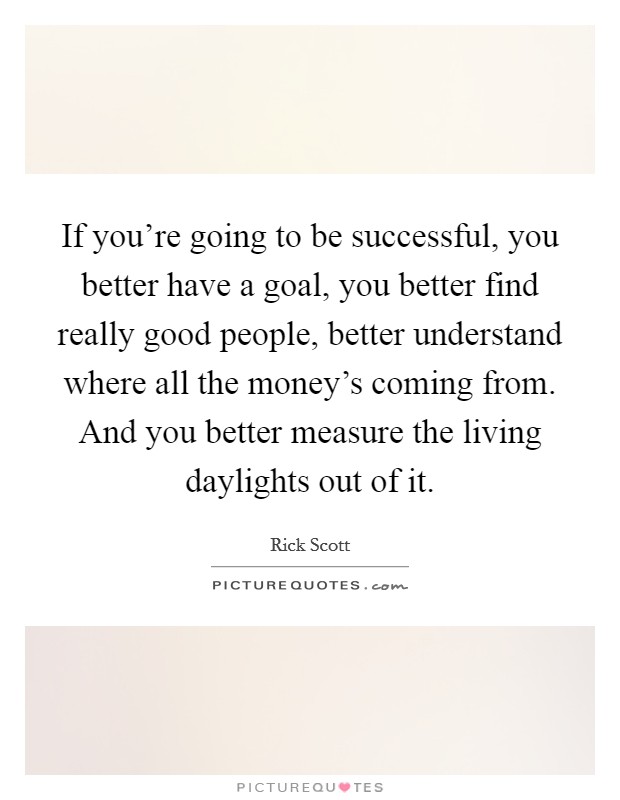 If you're going to be successful, you better have a goal, you better find really good people, better understand where all the money's coming from. And you better measure the living daylights out of it. Picture Quote #1
