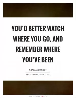 You’d better watch where you go, and remember where you’ve been Picture Quote #1