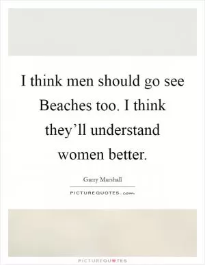 I think men should go see Beaches too. I think they’ll understand women better Picture Quote #1