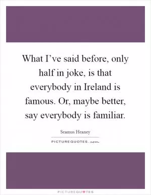 What I’ve said before, only half in joke, is that everybody in Ireland is famous. Or, maybe better, say everybody is familiar Picture Quote #1