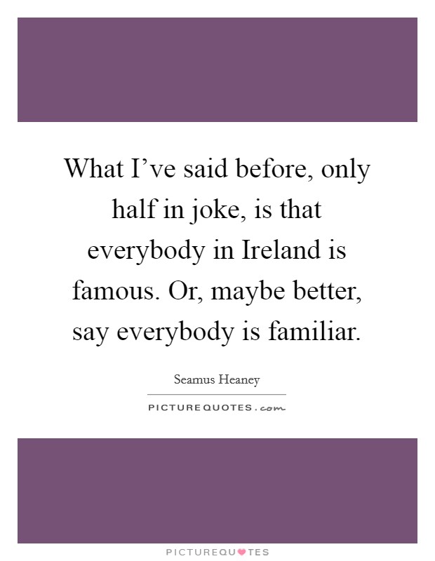 What I've said before, only half in joke, is that everybody in Ireland is famous. Or, maybe better, say everybody is familiar. Picture Quote #1