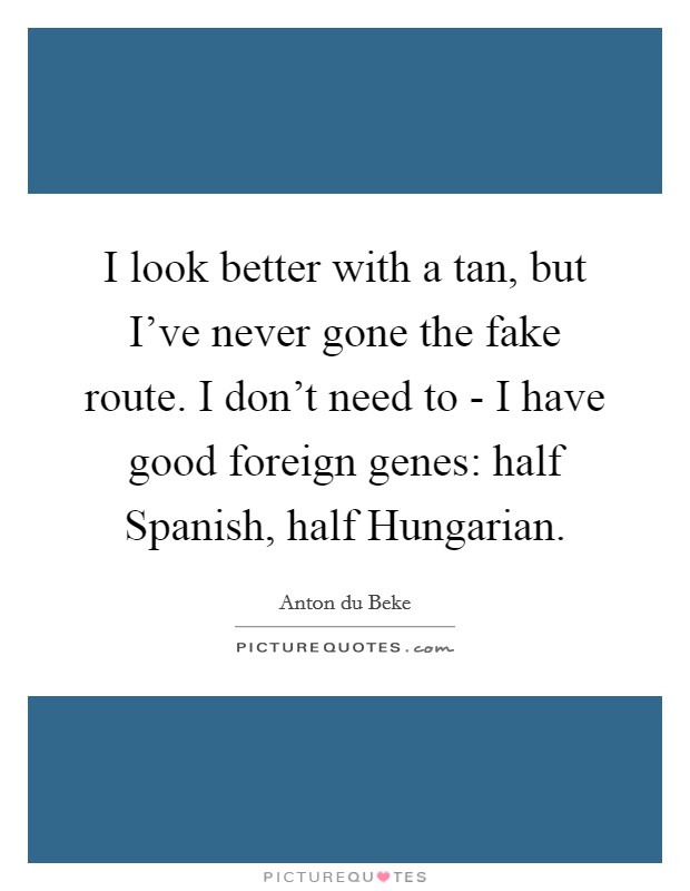 I look better with a tan, but I've never gone the fake route. I don't need to - I have good foreign genes: half Spanish, half Hungarian. Picture Quote #1