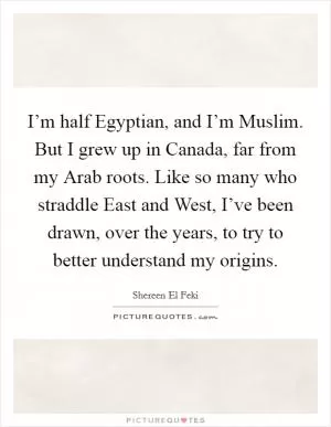 I’m half Egyptian, and I’m Muslim. But I grew up in Canada, far from my Arab roots. Like so many who straddle East and West, I’ve been drawn, over the years, to try to better understand my origins Picture Quote #1