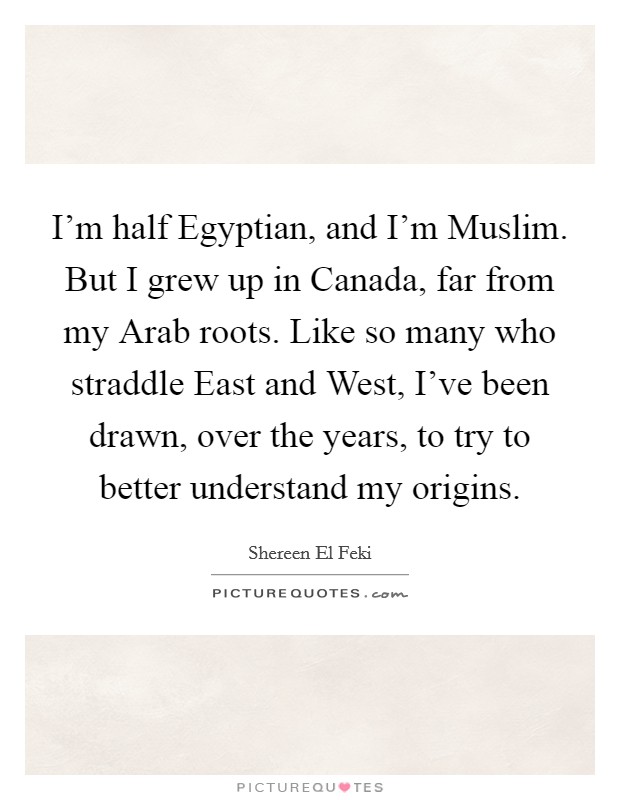 I'm half Egyptian, and I'm Muslim. But I grew up in Canada, far from my Arab roots. Like so many who straddle East and West, I've been drawn, over the years, to try to better understand my origins. Picture Quote #1