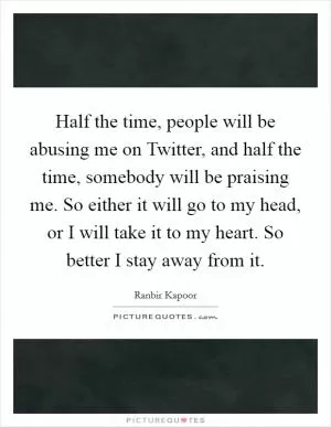 Half the time, people will be abusing me on Twitter, and half the time, somebody will be praising me. So either it will go to my head, or I will take it to my heart. So better I stay away from it Picture Quote #1