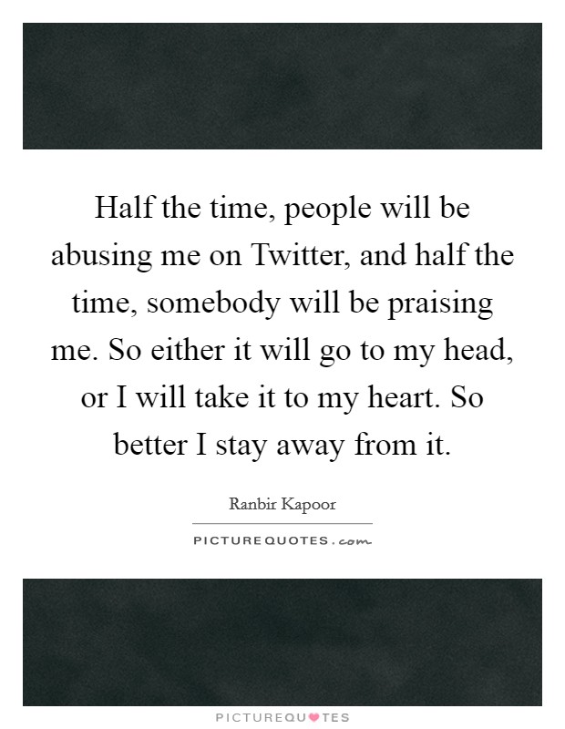 Half the time, people will be abusing me on Twitter, and half the time, somebody will be praising me. So either it will go to my head, or I will take it to my heart. So better I stay away from it. Picture Quote #1
