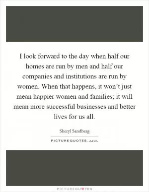 I look forward to the day when half our homes are run by men and half our companies and institutions are run by women. When that happens, it won’t just mean happier women and families; it will mean more successful businesses and better lives for us all Picture Quote #1