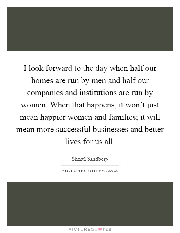 I look forward to the day when half our homes are run by men and half our companies and institutions are run by women. When that happens, it won't just mean happier women and families; it will mean more successful businesses and better lives for us all. Picture Quote #1