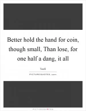 Better hold the hand for coin, though small, Than lose, for one half a dang, it all Picture Quote #1