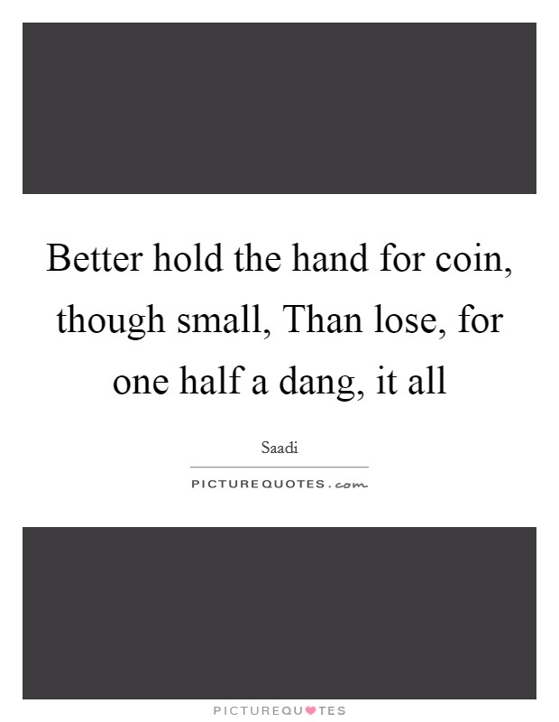 Better hold the hand for coin, though small, Than lose, for one half a dang, it all Picture Quote #1