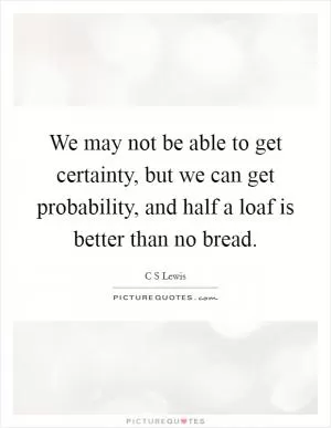 We may not be able to get certainty, but we can get probability, and half a loaf is better than no bread Picture Quote #1