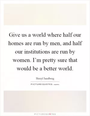 Give us a world where half our homes are run by men, and half our institutions are run by women. I’m pretty sure that would be a better world Picture Quote #1