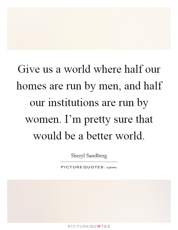 Give us a world where half our homes are run by men, and half our institutions are run by women. I'm pretty sure that would be a better world. Picture Quote #1