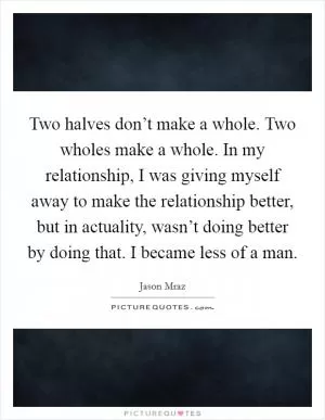 Two halves don’t make a whole. Two wholes make a whole. In my relationship, I was giving myself away to make the relationship better, but in actuality, wasn’t doing better by doing that. I became less of a man Picture Quote #1