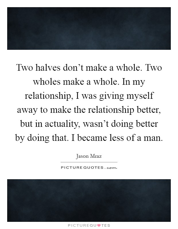 Two halves don't make a whole. Two wholes make a whole. In my relationship, I was giving myself away to make the relationship better, but in actuality, wasn't doing better by doing that. I became less of a man. Picture Quote #1
