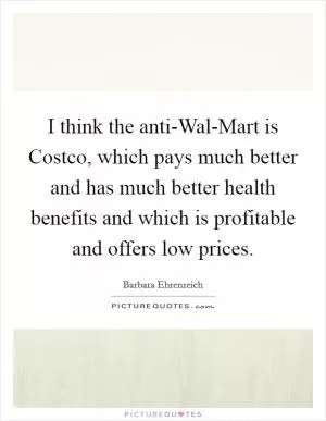 I think the anti-Wal-Mart is Costco, which pays much better and has much better health benefits and which is profitable and offers low prices Picture Quote #1