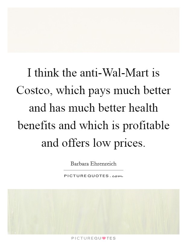 I think the anti-Wal-Mart is Costco, which pays much better and has much better health benefits and which is profitable and offers low prices. Picture Quote #1
